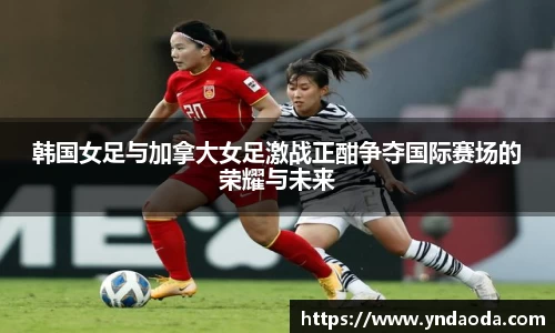 韩国女足与加拿大女足激战正酣争夺国际赛场的荣耀与未来